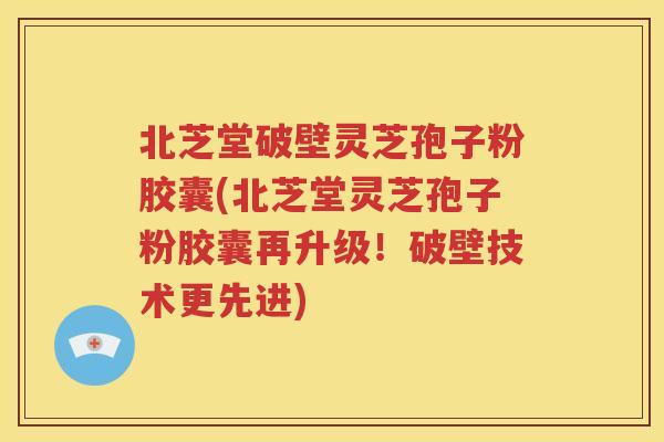 北芝堂破壁灵芝孢子粉胶囊(北芝堂灵芝孢子粉胶囊再升级！破壁技术更先进)