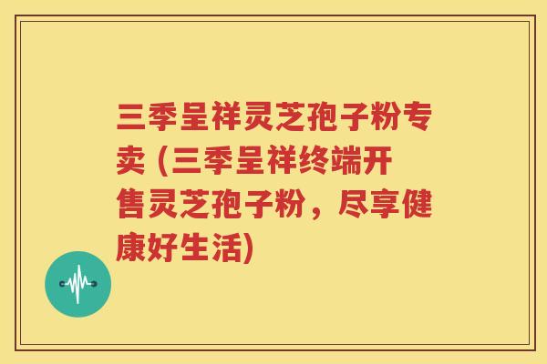 三季呈祥灵芝孢子粉专卖 (三季呈祥终端开售灵芝孢子粉，尽享健康好生活)