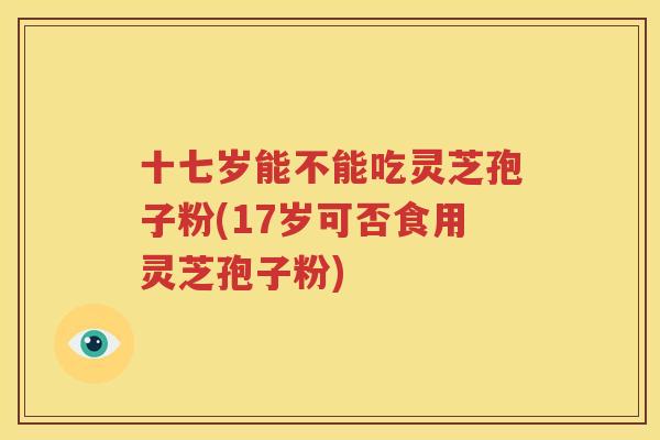 十七岁能不能吃灵芝孢子粉(17岁可否食用灵芝孢子粉)