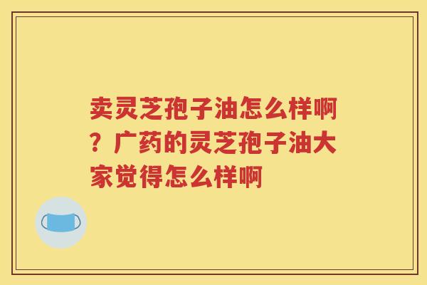 卖灵芝孢子油怎么样啊？广药的灵芝孢子油大家觉得怎么样啊