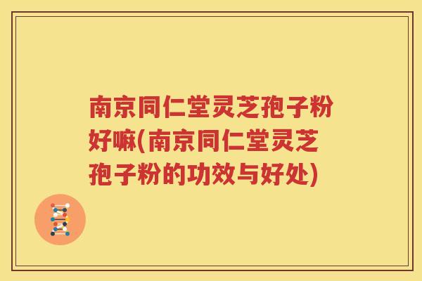 南京同仁堂灵芝孢子粉好嘛(南京同仁堂灵芝孢子粉的功效与好处)