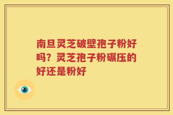 南旦灵芝破壁孢子粉好吗？灵芝孢子粉碾压的好还是粉好