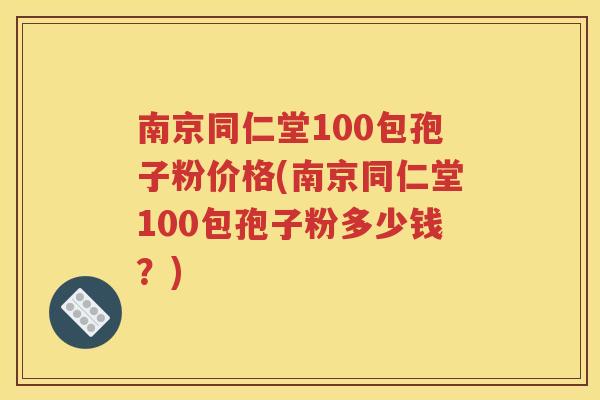 南京同仁堂100包孢子粉价格(南京同仁堂100包孢子粉多少钱？)
