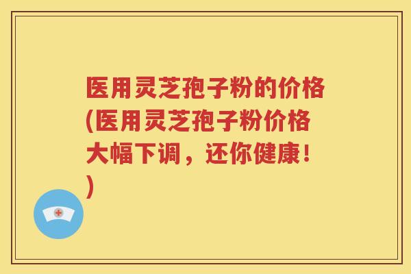 医用灵芝孢子粉的价格(医用灵芝孢子粉价格大幅下调，还你健康！)