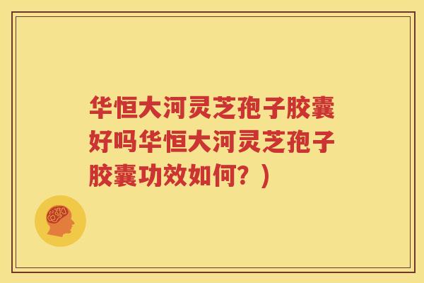 华恒大河灵芝孢子胶囊好吗华恒大河灵芝孢子胶囊功效如何？)