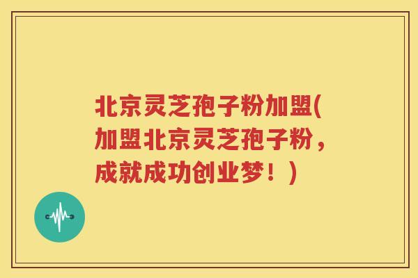 北京灵芝孢子粉加盟(加盟北京灵芝孢子粉，成就成功创业梦！)