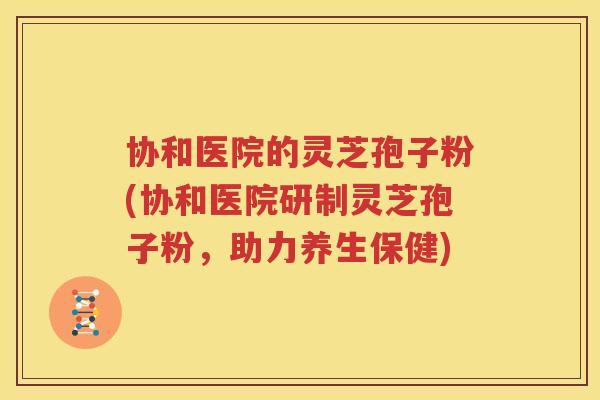 协和医院的灵芝孢子粉(协和医院研制灵芝孢子粉，助力养生保健)