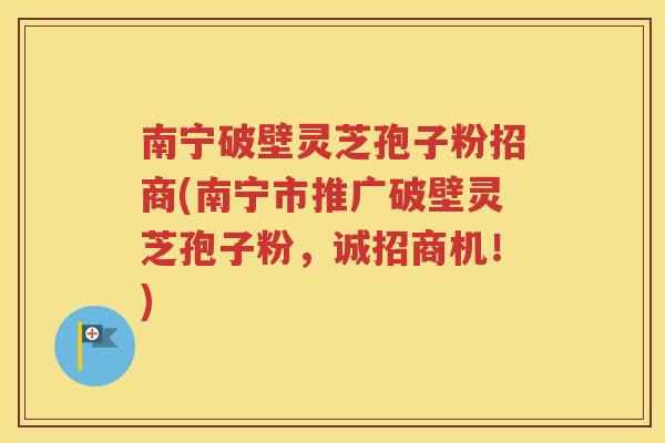 南宁破壁灵芝孢子粉招商(南宁市推广破壁灵芝孢子粉，诚招商机！)