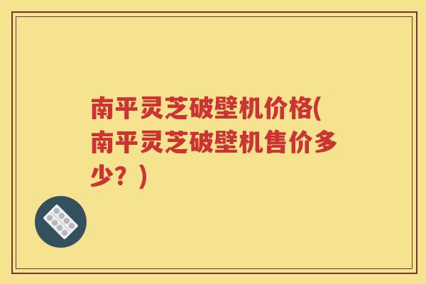 南平灵芝破壁机价格(南平灵芝破壁机售价多少？)