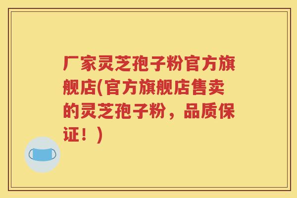 厂家灵芝孢子粉官方旗舰店(官方旗舰店售卖的灵芝孢子粉，品质保证！)