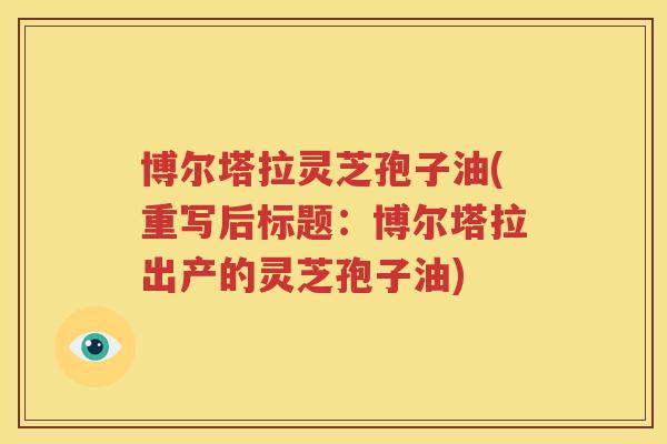 博尔塔拉灵芝孢子油(重写后标题：博尔塔拉出产的灵芝孢子油)