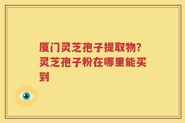 厦门灵芝孢子提取物？灵芝孢子粉在哪里能买到
