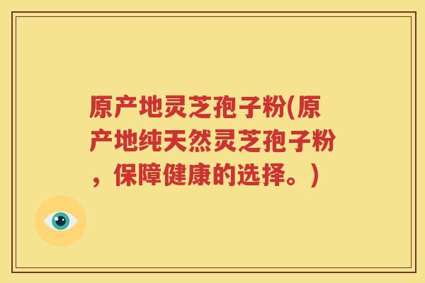 原产地灵芝孢子粉(原产地纯天然灵芝孢子粉，保障健康的选择。)