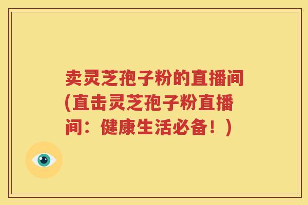卖灵芝孢子粉的直播间(直击灵芝孢子粉直播间：健康生活必备！)