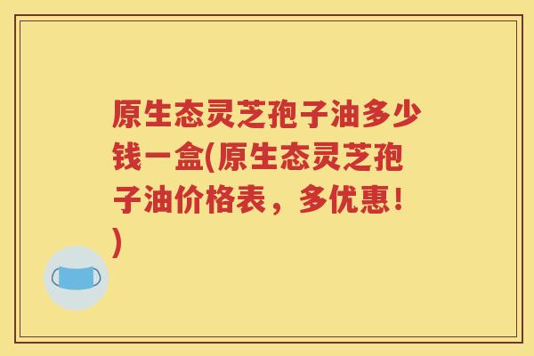 原生态灵芝孢子油多少钱一盒(原生态灵芝孢子油价格表，多优惠！)