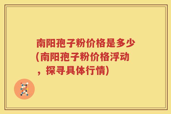 南阳孢子粉价格是多少(南阳孢子粉价格浮动，探寻具体行情)