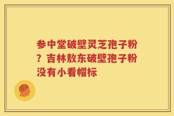 参中堂破壁灵芝孢子粉？吉林敖东破壁孢子粉没有小看帽标
