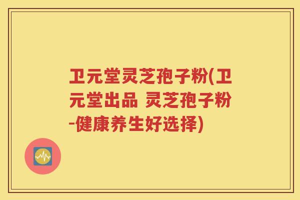 卫元堂灵芝孢子粉(卫元堂出品 灵芝孢子粉-健康养生好选择)