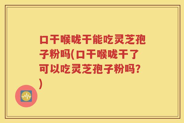 口干喉咙干能吃灵芝孢子粉吗(口干喉咙干了可以吃灵芝孢子粉吗？)