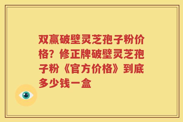 双赢破壁灵芝孢子粉价格？修正牌破壁灵芝孢子粉《官方价格》到底多少钱一盒