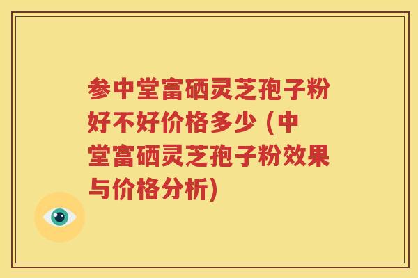 参中堂富硒灵芝孢子粉好不好价格多少 (中堂富硒灵芝孢子粉效果与价格分析)