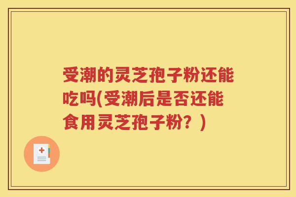 受潮的灵芝孢子粉还能吃吗(受潮后是否还能食用灵芝孢子粉？)