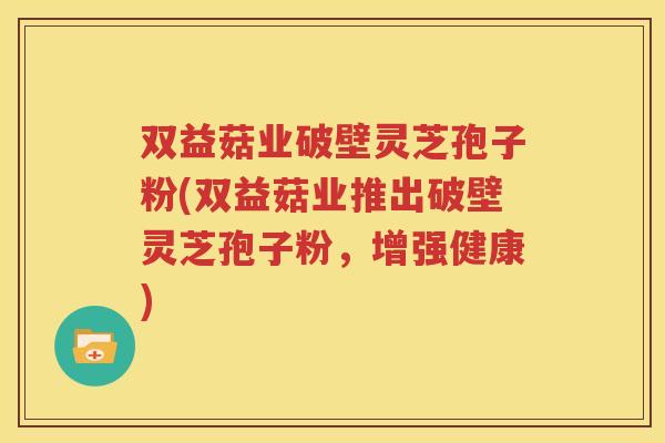 双益菇业破壁灵芝孢子粉(双益菇业推出破壁灵芝孢子粉，增强健康)