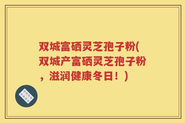 双城富硒灵芝孢子粉(双城产富硒灵芝孢子粉，滋润健康冬日！)