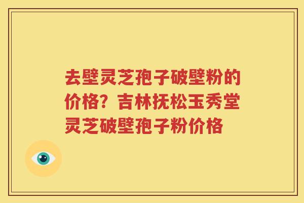 去壁灵芝孢子破壁粉的价格？吉林抚松玉秀堂灵芝破壁孢子粉价格