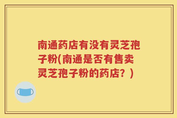南通药店有没有灵芝孢子粉(南通是否有售卖灵芝孢子粉的药店？)