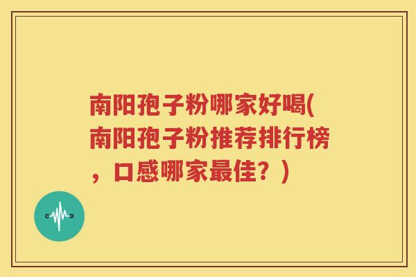 南阳孢子粉哪家好喝(南阳孢子粉推荐排行榜，口感哪家最佳？)