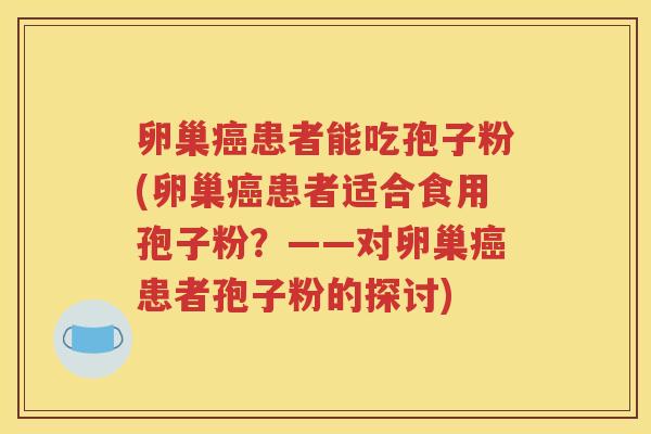 卵巢癌患者能吃孢子粉(卵巢癌患者适合食用孢子粉？——对卵巢癌患者孢子粉的探讨)
