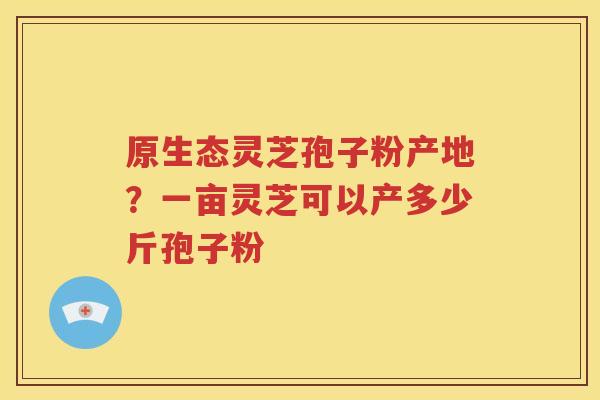 原生态灵芝孢子粉产地？一亩灵芝可以产多少斤孢子粉