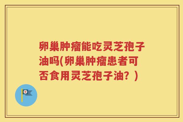 卵巢肿瘤能吃灵芝孢子油吗(卵巢肿瘤患者可否食用灵芝孢子油？)