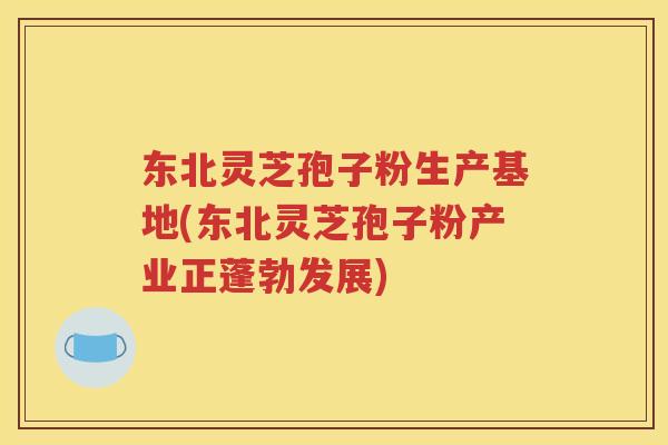 东北灵芝孢子粉生产基地(东北灵芝孢子粉产业正蓬勃发展)