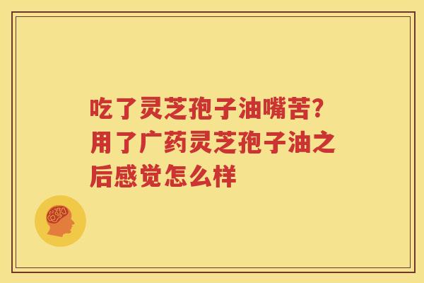 吃了灵芝孢子油嘴苦？用了广药灵芝孢子油之后感觉怎么样
