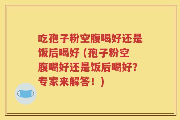 吃孢子粉空腹喝好还是饭后喝好 (孢子粉空腹喝好还是饭后喝好？专家来解答！)