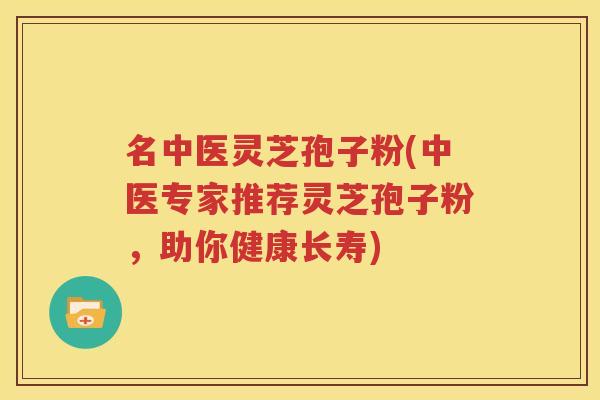 名中医灵芝孢子粉(中医专家推荐灵芝孢子粉，助你健康长寿)