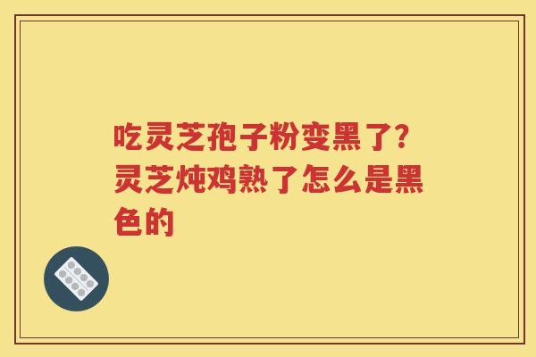 吃灵芝孢子粉变黑了？灵芝炖鸡熟了怎么是黑色的