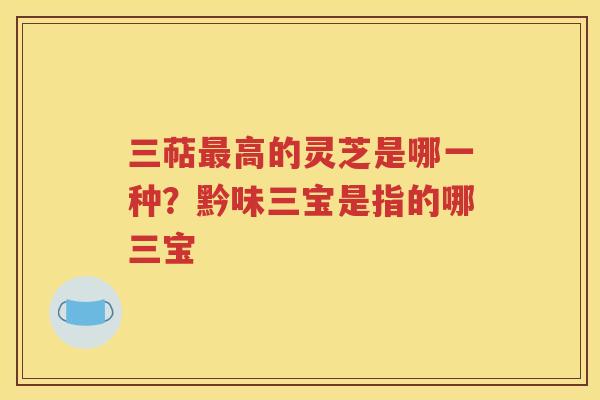 三萜最高的灵芝是哪一种？黔味三宝是指的哪三宝
