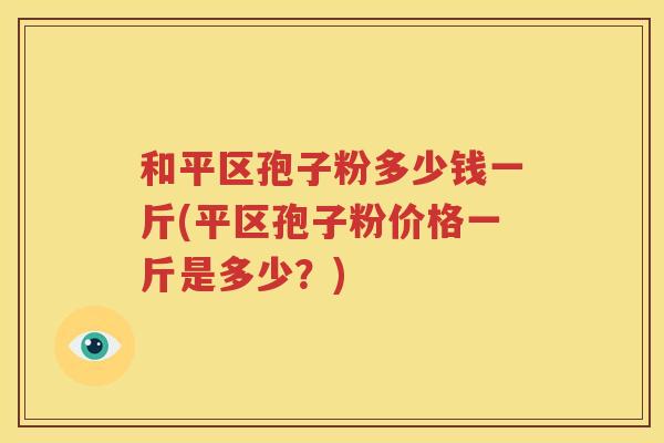 和平区孢子粉多少钱一斤(平区孢子粉价格一斤是多少？)