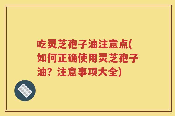 吃灵芝孢子油注意点(如何正确使用灵芝孢子油？注意事项大全)