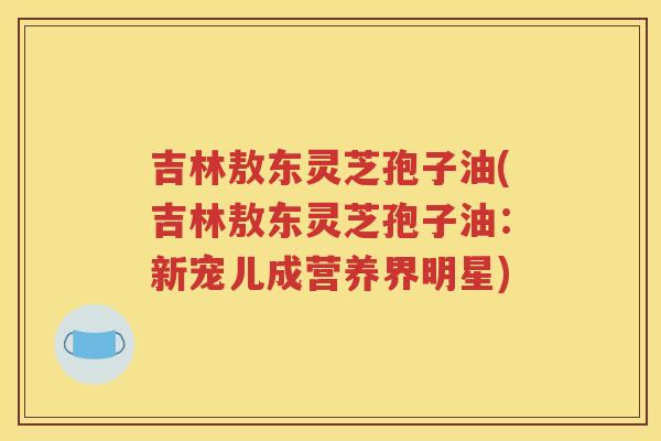 吉林敖东灵芝孢子油(吉林敖东灵芝孢子油：新宠儿成营养界明星)
