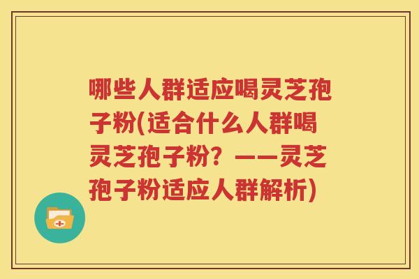 哪些人群适应喝灵芝孢子粉(适合什么人群喝灵芝孢子粉？——灵芝孢子粉适应人群解析)