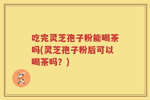 吃完灵芝孢子粉能喝茶吗(灵芝孢子粉后可以喝茶吗？)