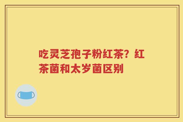 吃灵芝孢子粉红茶？红茶菌和太岁菌区别