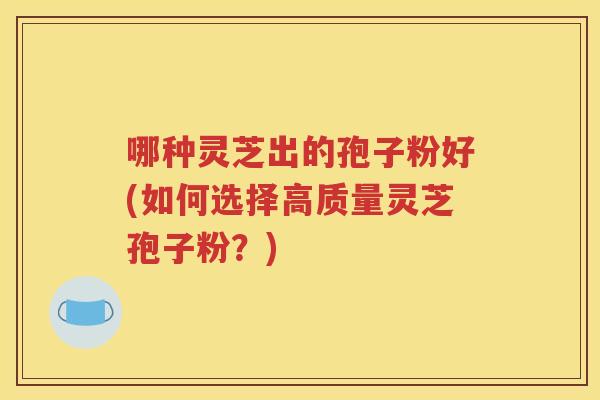 哪种灵芝出的孢子粉好(如何选择高质量灵芝孢子粉？)