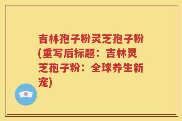 吉林孢子粉灵芝孢子粉(重写后标题：吉林灵芝孢子粉：全球养生新宠)