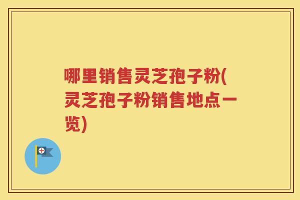 哪里销售灵芝孢子粉(灵芝孢子粉销售地点一览)