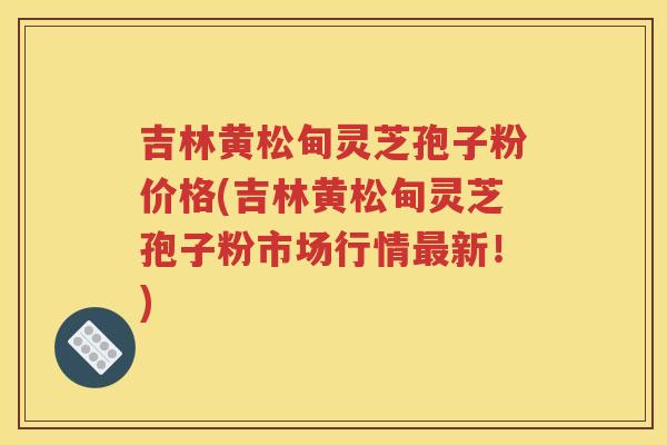 吉林黄松甸灵芝孢子粉价格(吉林黄松甸灵芝孢子粉市场行情最新！)